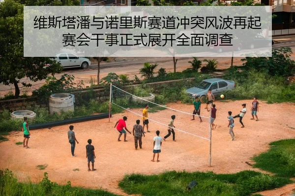 维斯塔潘与诺里斯赛道冲突风波再起 赛会干事正式展开全面调查