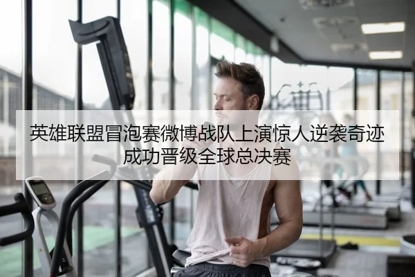 英雄联盟冒泡赛微博战队上演惊人逆袭奇迹成功晋级全球总决赛